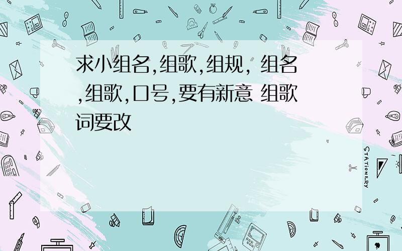 求小组名,组歌,组规, 组名,组歌,口号,要有新意 组歌词要改