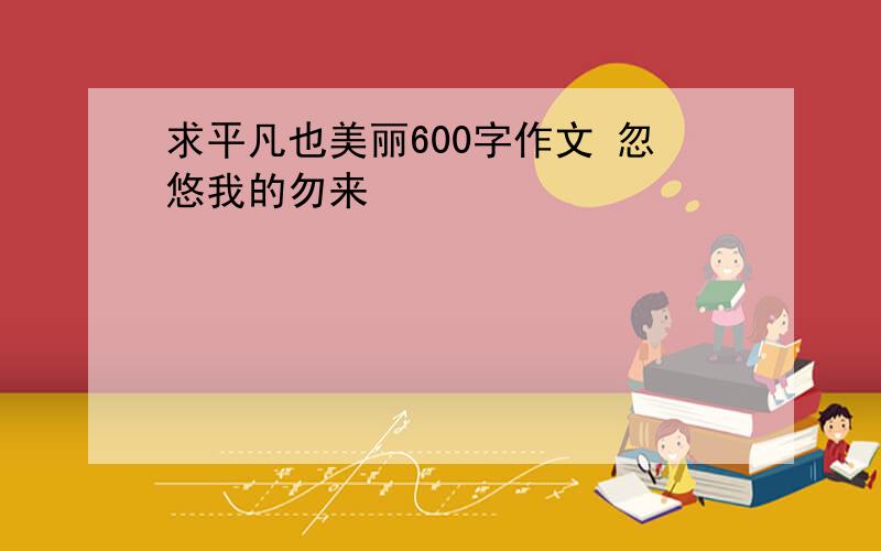 求平凡也美丽600字作文 忽悠我的勿来