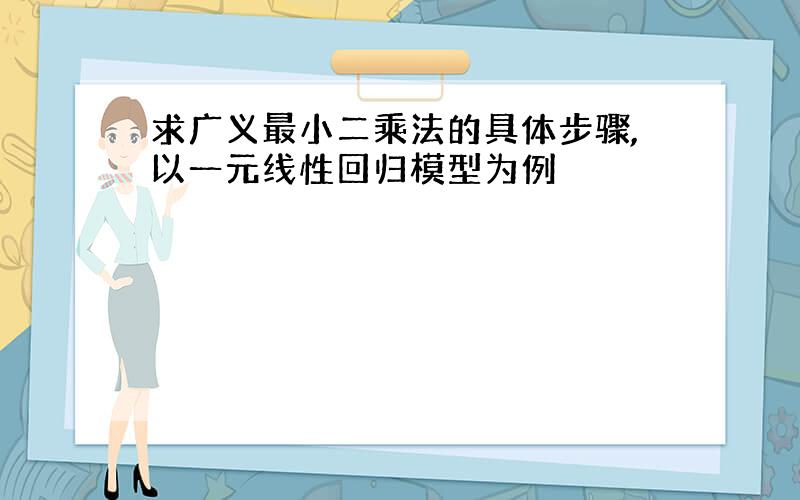 求广义最小二乘法的具体步骤,以一元线性回归模型为例