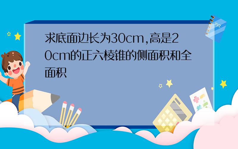 求底面边长为30cm,高是20cm的正六棱锥的侧面积和全面积