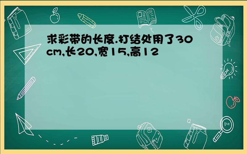 求彩带的长度.打结处用了30cm,长20,宽15,高12