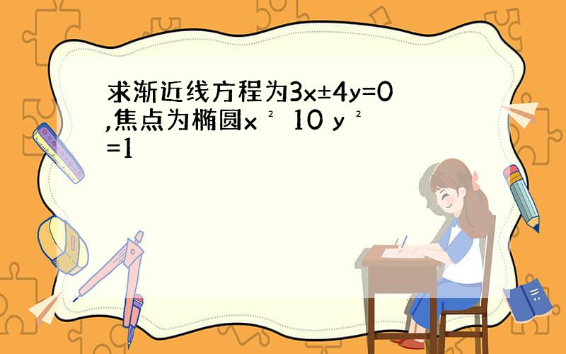 求渐近线方程为3x±4y=0,焦点为椭圆x² 10 y²=1