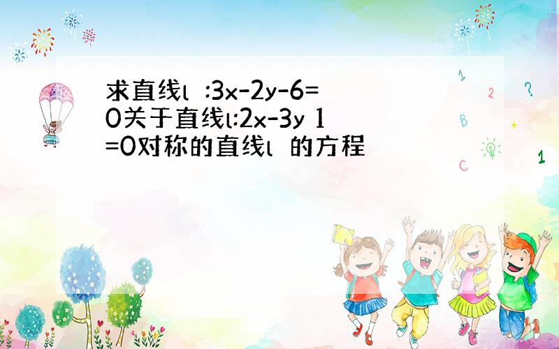 求直线l₁:3x-2y-6=0关于直线l:2x-3y 1=0对称的直线l₂的方程