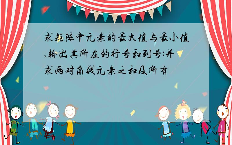 求矩阵中元素的最大值与最小值,输出其所在的行号和列号:并求两对角线元素之和及所有