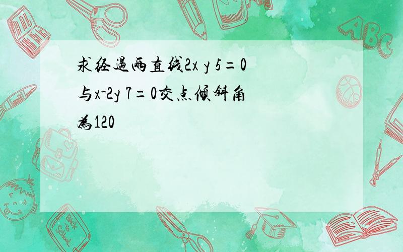 求经过两直线2x y 5=0与x-2y 7=0交点倾斜角为120