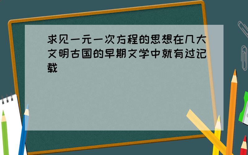 求见一元一次方程的思想在几大文明古国的早期文学中就有过记载