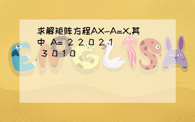 求解矩阵方程AX-A=X,其中 A= 2 2 0 2 1 3 0 1 0