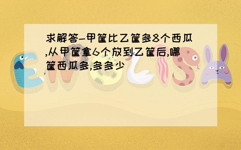 求解答-甲筐比乙筐多8个西瓜,从甲筐拿6个放到乙筐后,哪筐西瓜多,多多少