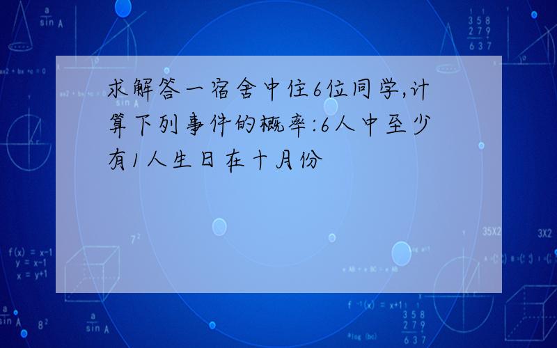 求解答一宿舍中住6位同学,计算下列事件的概率:6人中至少有1人生日在十月份