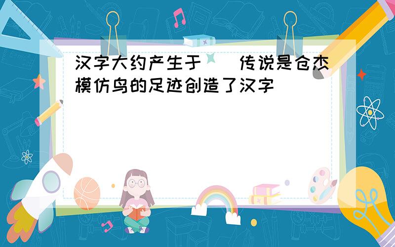 汉字大约产生于()传说是仓杰模仿鸟的足迹创造了汉字