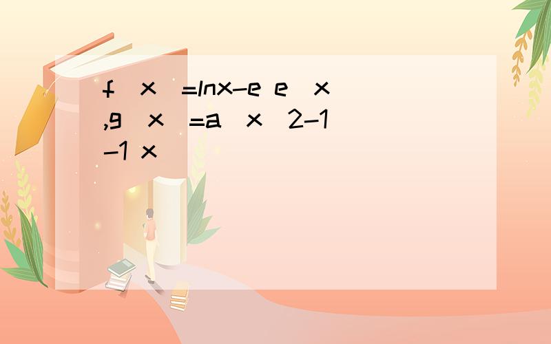 f(x)=lnx-e e^x,g(x)=a(x^2-1)-1 x