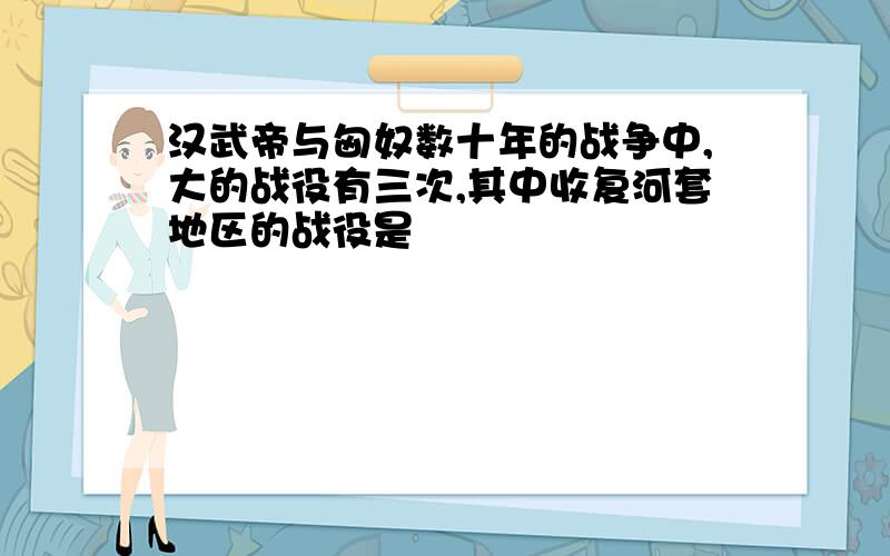 汉武帝与匈奴数十年的战争中,大的战役有三次,其中收复河套地区的战役是