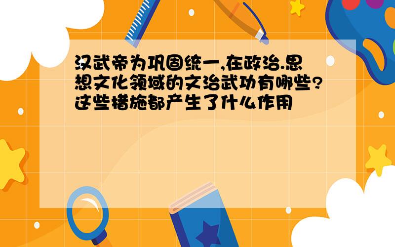 汉武帝为巩固统一,在政治.思想文化领域的文治武功有哪些?这些措施都产生了什么作用