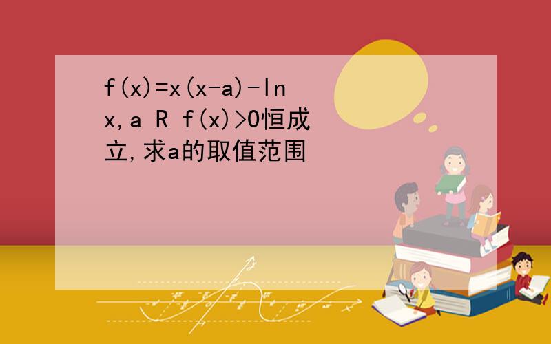 f(x)=x(x-a)-lnx,a R f(x)>0恒成立,求a的取值范围