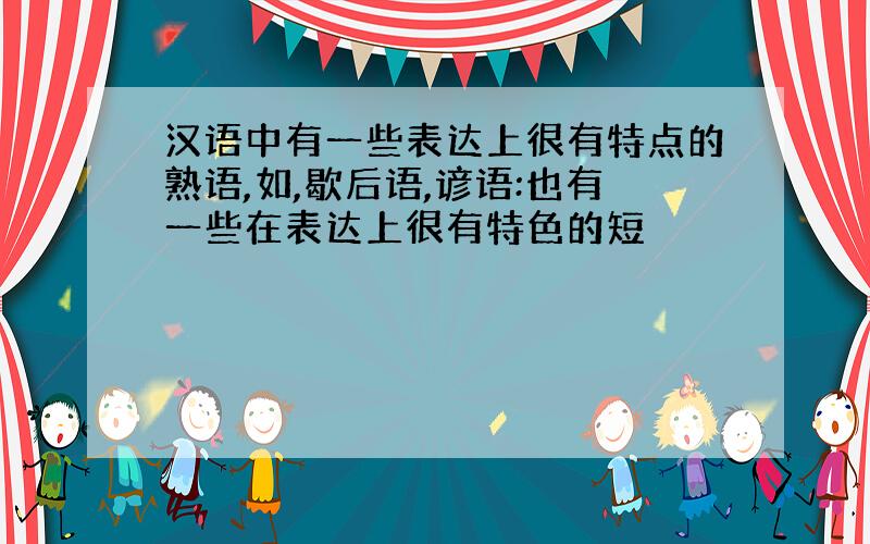 汉语中有一些表达上很有特点的熟语,如,歇后语,谚语:也有一些在表达上很有特色的短