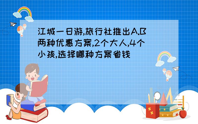 江城一日游,旅行社推出A.B两种优惠方案,2个大人,4个小孩,选择哪种方案省钱