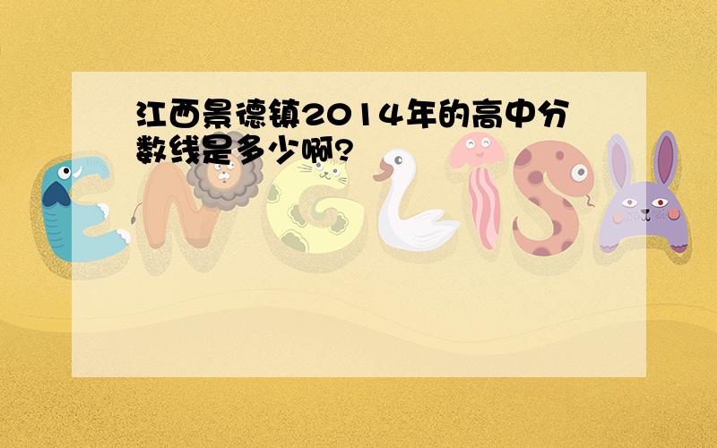 江西景德镇2014年的高中分数线是多少啊?