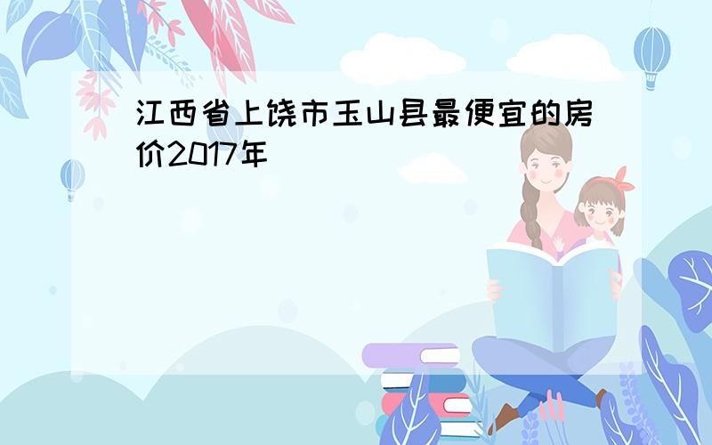 江西省上饶市玉山县最便宜的房价2017年