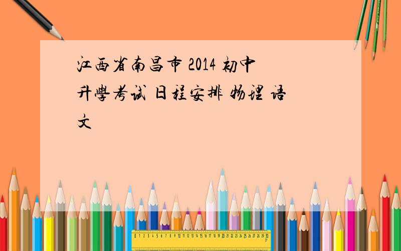 江西省南昌市 2014 初中升学考试 日程安排 物理 语文