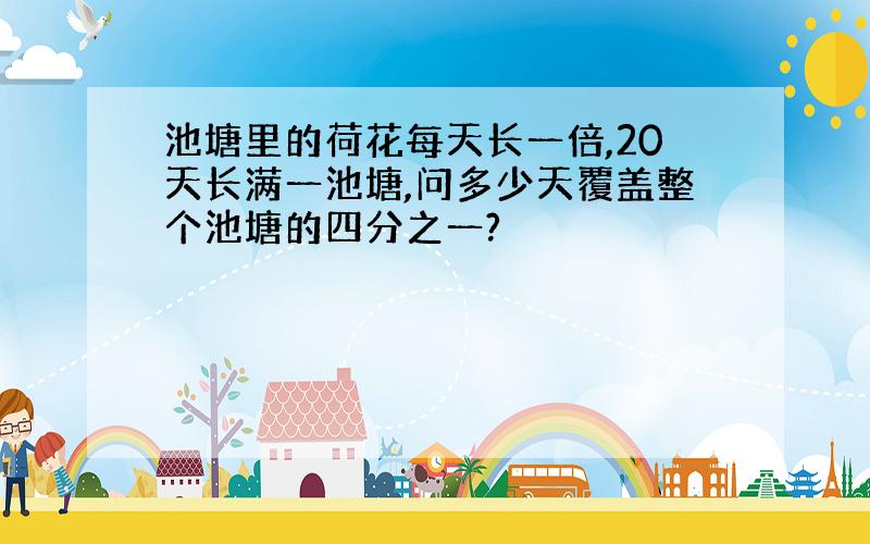 池塘里的荷花每天长一倍,20天长满一池塘,问多少天覆盖整个池塘的四分之一?