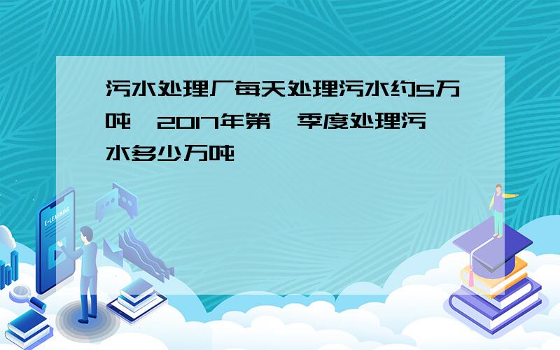 污水处理厂每天处理污水约5万吨,2017年第一季度处理污水多少万吨