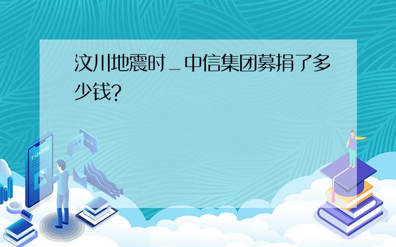 汶川地震时_中信集团募捐了多少钱?