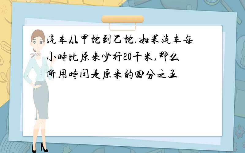 汽车从甲地到乙地.如果汽车每小时比原来少行20千米,那么所用时间是原来的四分之五