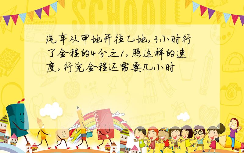 汽车从甲地开往乙地,3小时行了全程的4分之1,照这样的速度,行完全程还需要几小时