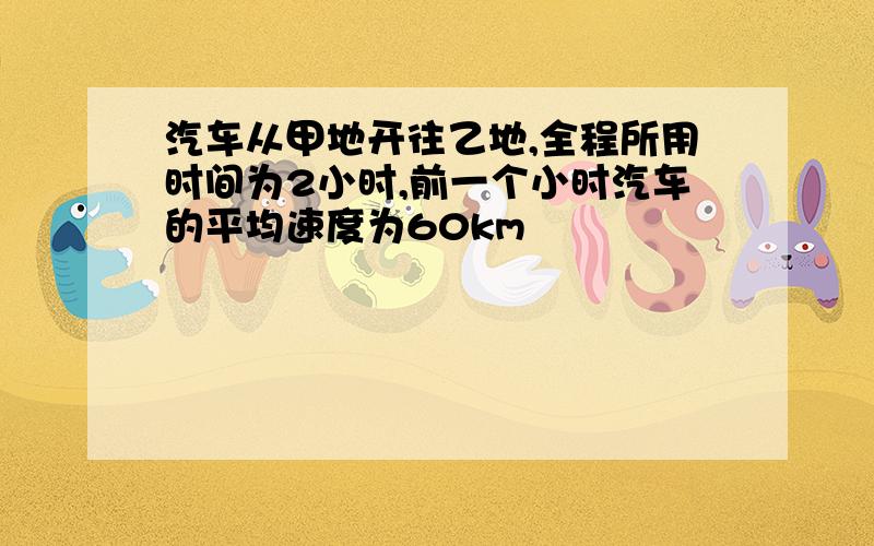 汽车从甲地开往乙地,全程所用时间为2小时,前一个小时汽车的平均速度为60km