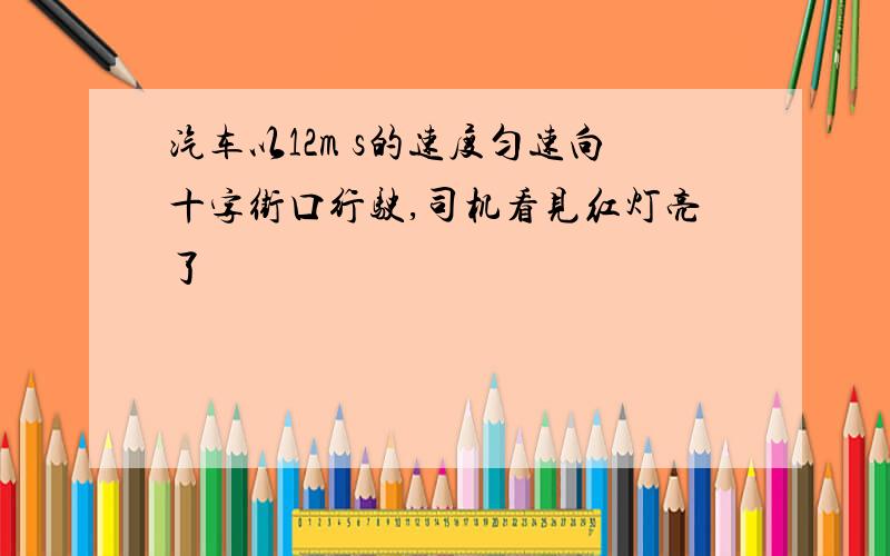 汽车以12m s的速度匀速向十字街口行驶,司机看见红灯亮了