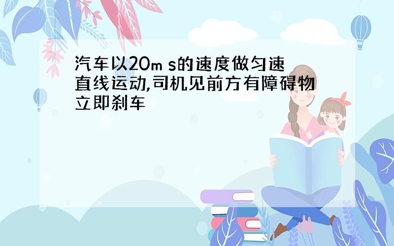 汽车以20m s的速度做匀速直线运动,司机见前方有障碍物立即刹车