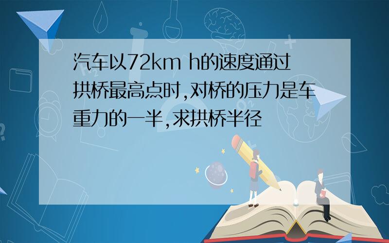 汽车以72km h的速度通过拱桥最高点时,对桥的压力是车重力的一半,求拱桥半径