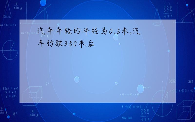 汽车车轮的半径为0.5米,汽车行驶350米后