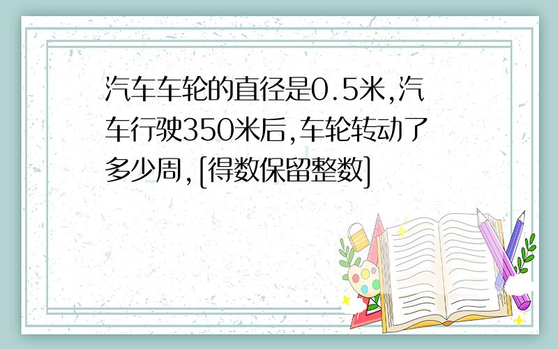 汽车车轮的直径是0.5米,汽车行驶350米后,车轮转动了多少周,[得数保留整数]