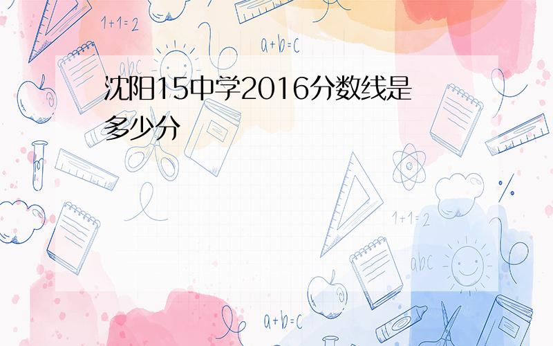 沈阳15中学2016分数线是多少分