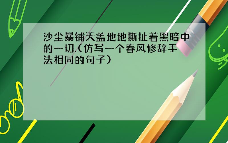 沙尘暴铺天盖地地撕扯着黑暗中的一切.(仿写一个春风修辞手法相同的句子)