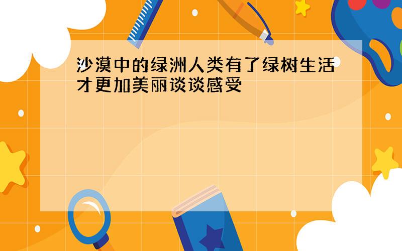 沙漠中的绿洲人类有了绿树生活才更加美丽谈谈感受