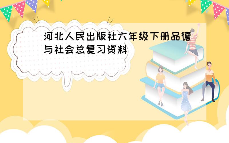 河北人民出版社六年级下册品德与社会总复习资料