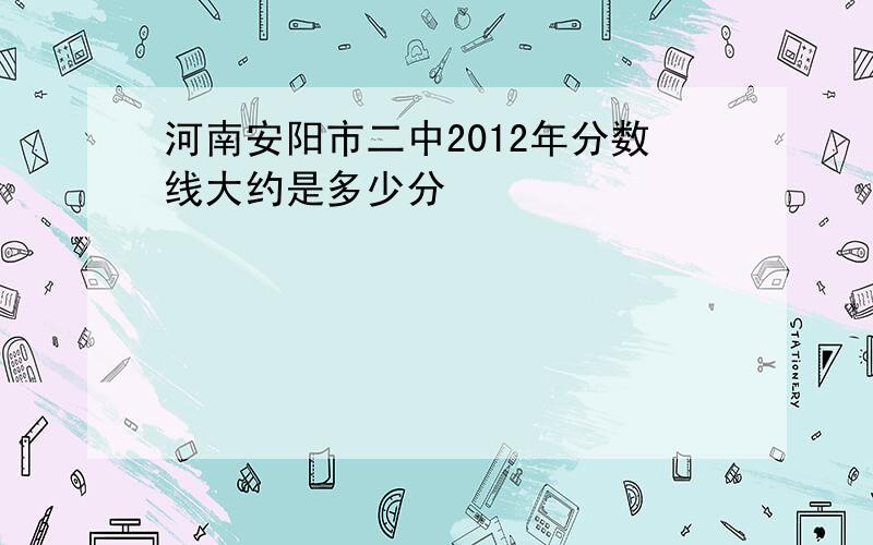 河南安阳市二中2012年分数线大约是多少分