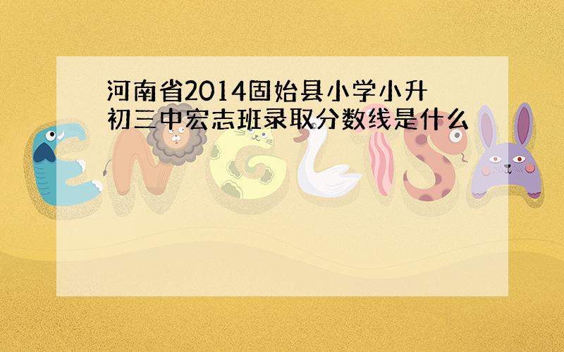 河南省2014固始县小学小升初三中宏志班录取分数线是什么