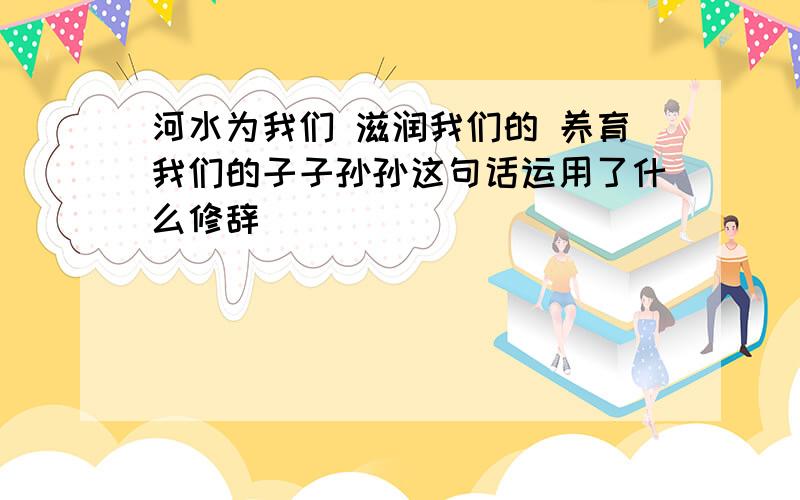 河水为我们 滋润我们的 养育我们的子子孙孙这句话运用了什么修辞