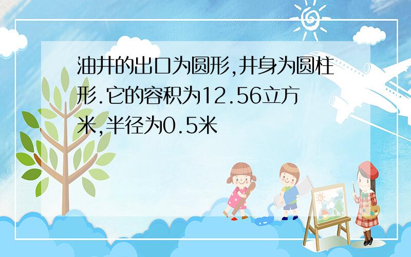 油井的出口为圆形,井身为圆柱形.它的容积为12.56立方米,半径为0.5米