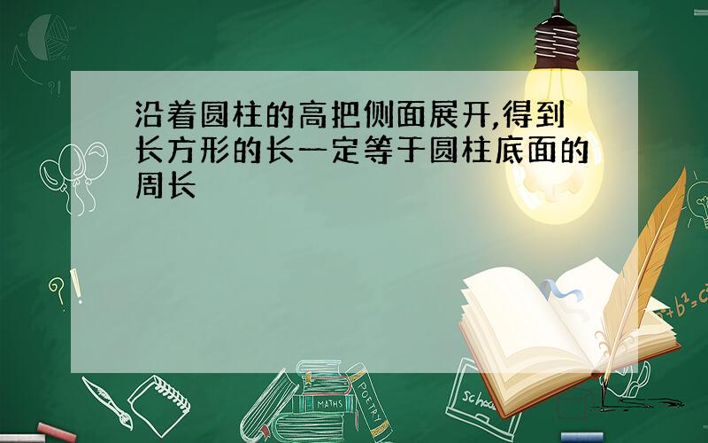 沿着圆柱的高把侧面展开,得到长方形的长一定等于圆柱底面的周长