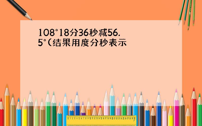 108°18分36秒减56.5°(结果用度分秒表示