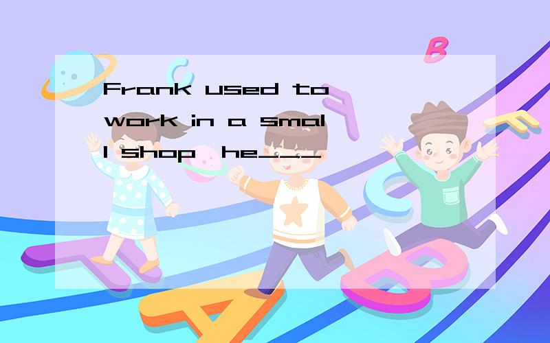 Frank used to work in a small shop,he___