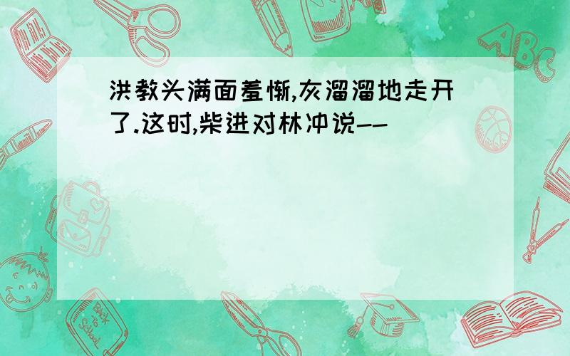 洪教头满面羞惭,灰溜溜地走开了.这时,柴进对林冲说--