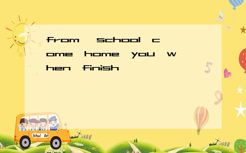 from ,school,come,home,you,when,finish