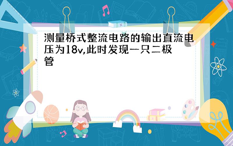 测量桥式整流电路的输出直流电压为18v,此时发现一只二极管