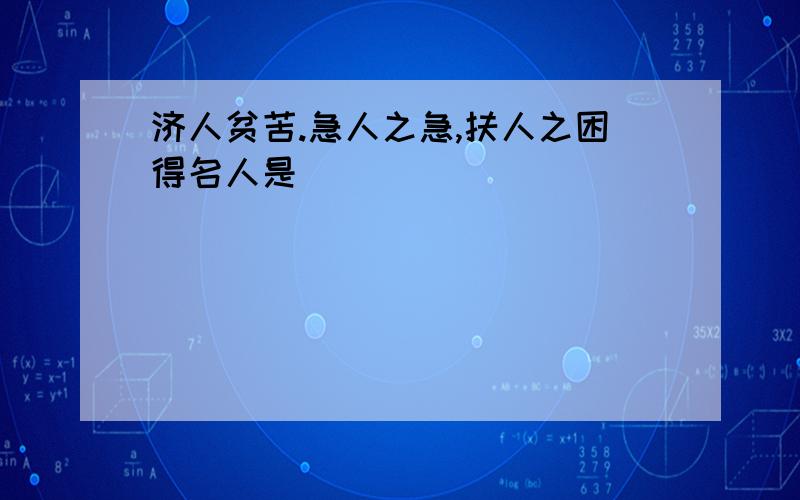 济人贫苦.急人之急,扶人之困得名人是