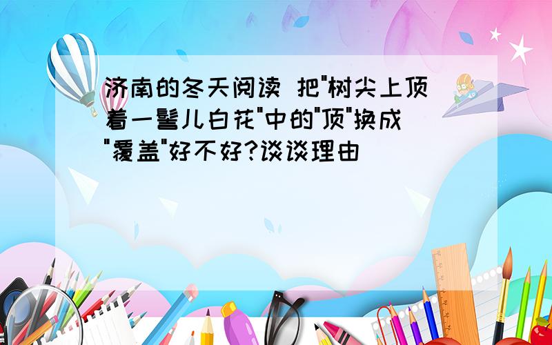 济南的冬天阅读 把"树尖上顶着一髻儿白花"中的"顶"换成"覆盖"好不好?谈谈理由